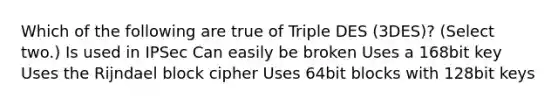 Which of the following are true of Triple DES (3DES)? (Select two.) Is used in IPSec Can easily be broken Uses a 168bit key Uses the Rijndael block cipher Uses 64bit blocks with 128bit keys