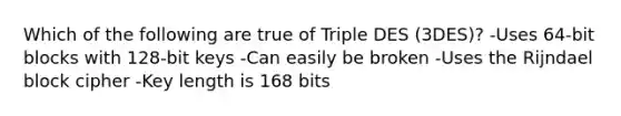 Which of the following are true of Triple DES (3DES)? -Uses 64-bit blocks with 128-bit keys -Can easily be broken -Uses the Rijndael block cipher -Key length is 168 bits