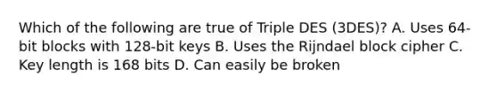 Which of the following are true of Triple DES (3DES)? A. Uses 64-bit blocks with 128-bit keys B. Uses the Rijndael block cipher C. Key length is 168 bits D. Can easily be broken