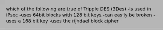 which of the following are true of Tripple DES (3Des) -Is used in IPsec -uses 64bit blocks with 128 bit keys -can easily be broken -uses a 168 bit key -uses the rijndael block cipher