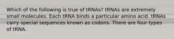 Which of the following is true of tRNAs? tRNAs are extremely small molecules. Each tRNA binds a particular amino acid. tRNAs carry special sequences known as codons. There are four types of tRNA.