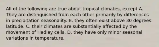 All of the following are true about tropical climates, except A. They are distinguished from each other primarily by differences in precipitation seasonality. B. they often exist above 30 degrees latitude. C. their climates are substantially affected by the movement of Hadley cells. D. they have only minor seasonal variations in temperature.