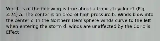 Which is of the following is true about a tropical cyclone? (Fig. 3.24) a. The center is an area of high pressure b. Winds blow into the center c. In the Northern Hemisphere winds curve to the left when entering the storm d. winds are unaffected by the Coriolis Effect