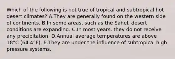 Which of the following is not true of tropical and subtropical hot desert climates? A.They are generally found on the western side of continents. B.In some areas, such as the Sahel, desert conditions are expanding. C.In most years, they do not receive any precipitation. D.Annual average temperatures are above 18°C (64.4°F). E.They are under the influence of subtropical high pressure systems.