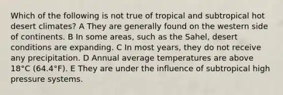 Which of the following is not true of tropical and subtropical hot desert climates? A They are generally found on the western side of continents. B In some areas, such as the Sahel, desert conditions are expanding. C In most years, they do not receive any precipitation. D Annual average temperatures are above 18°C (64.4°F). E They are under the influence of subtropical high pressure systems.