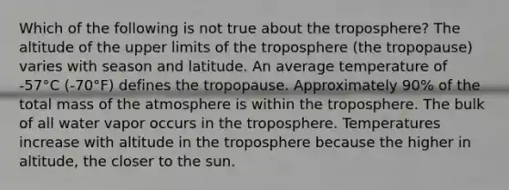 Which of the following is not true about the troposphere? The altitude of the upper limits of the troposphere (the tropopause) varies with season and latitude. An average temperature of -57°C (-70°F) defines the tropopause. Approximately 90% of the total mass of the atmosphere is within the troposphere. The bulk of all water vapor occurs in the troposphere. Temperatures increase with altitude in the troposphere because the higher in altitude, the closer to the sun.