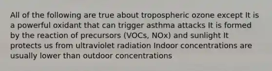 All of the following are true about tropospheric ozone except It is a powerful oxidant that can trigger asthma attacks It is formed by the reaction of precursors (VOCs, NOx) and sunlight It protects us from ultraviolet radiation Indoor concentrations are usually lower than outdoor concentrations