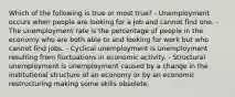 Which of the following is true or most true? - Unemployment occurs when people are looking for a job and cannot find one. - The unemployment rate is the percentage of people in the economy who are both able to and looking for work but who cannot find jobs. - Cyclical unemployment is unemployment resulting from fluctuations in economic activity. - Structural unemployment is unemployment caused by a change in the institutional structure of an economy or by an economic restructuring making some skills obsolete.