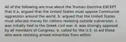 All of the following are true about the Truman Doctrine EXCEPT that it a. argued that the United States must oppose Communist aggression around the world. b. argued that the United States must allocate money for nations resisting outside subversion. c. was initially tied to the Greek civil war. d. was strongly opposed by all members of Congress. e. called for the U.S. to aid those who were resisting armed minorities from within