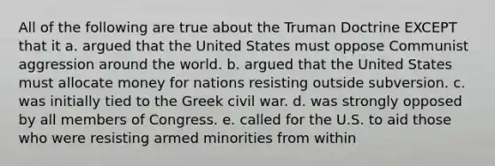 All of the following are true about the Truman Doctrine EXCEPT that it a. argued that the United States must oppose Communist aggression around the world. b. argued that the United States must allocate money for nations resisting outside subversion. c. was initially tied to the Greek civil war. d. was strongly opposed by all members of Congress. e. called for the U.S. to aid those who were resisting armed minorities from within