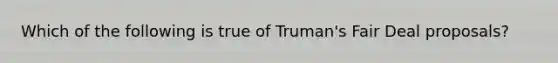 Which of the following is true of Truman's Fair Deal proposals?