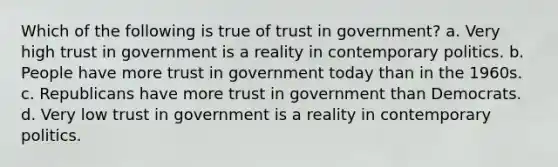 Which of the following is true of trust in government? a. Very high trust in government is a reality in contemporary politics. b. People have more trust in government today than in the 1960s. c. Republicans have more trust in government than Democrats. d. Very low trust in government is a reality in contemporary politics.