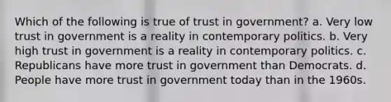 Which of the following is true of trust in government? a. Very low trust in government is a reality in contemporary politics. b. Very high trust in government is a reality in contemporary politics. c. Republicans have more trust in government than Democrats. d. People have more trust in government today than in the 1960s.