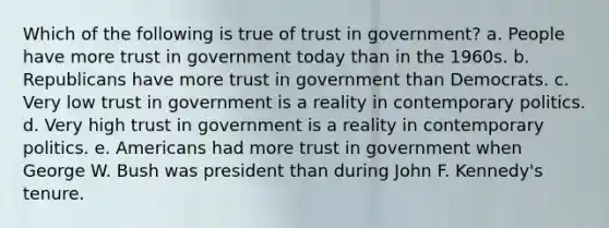 Which of the following is true of trust in government? a. People have more trust in government today than in the 1960s. b. Republicans have more trust in government than Democrats. c. Very low trust in government is a reality in contemporary politics. d. Very high trust in government is a reality in contemporary politics. e. Americans had more trust in government when George W. Bush was president than during John F. Kennedy's tenure.