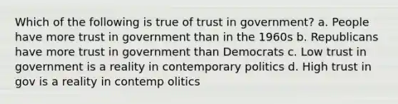 Which of the following is true of trust in government? a. People have more trust in government than in the 1960s b. Republicans have more trust in government than Democrats c. Low trust in government is a reality in contemporary politics d. High trust in gov is a reality in contemp olitics