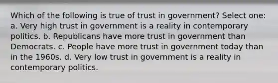 Which of the following is true of trust in government? Select one: a. Very high trust in government is a reality in contemporary politics. b. Republicans have more trust in government than Democrats. c. People have more trust in government today than in the 1960s. d. Very low trust in government is a reality in contemporary politics.