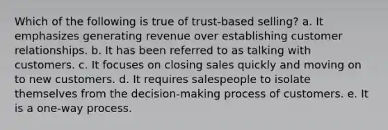 Which of the following is true of trust-based selling? a. It emphasizes generating revenue over establishing customer relationships. b. It has been referred to as talking with customers. c. It focuses on closing sales quickly and moving on to new customers. d. It requires salespeople to isolate themselves from the decision-making process of customers. e. It is a one-way process.