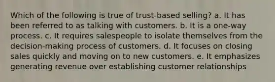 Which of the following is true of trust-based selling? a. It has been referred to as talking with customers. b. It is a one-way process. c. It requires salespeople to isolate themselves from the decision-making process of customers. d. It focuses on closing sales quickly and moving on to new customers. e. It emphasizes generating revenue over establishing customer relationships