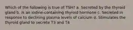 Which of the following is true of TSH? a. Secreted by the thyroid gland b. Is an iodine-containing thyroid hormone c. Secreted in response to declining plasma levels of calcium d. Stimulates the thyroid gland to secrete T3 and T4