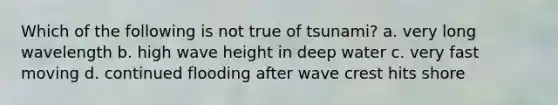 Which of the following is not true of tsunami? a. very long wavelength b. high wave height in deep water c. very fast moving d. continued flooding after wave crest hits shore