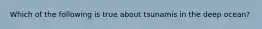 Which of the following is true about tsunamis in the deep ocean?