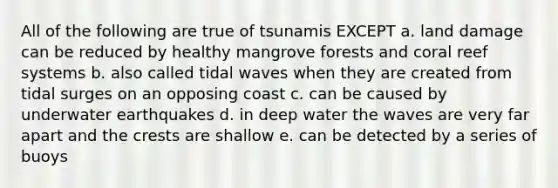 All of the following are true of tsunamis EXCEPT a. land damage can be reduced by healthy mangrove forests and coral reef systems b. also called tidal waves when they are created from tidal surges on an opposing coast c. can be caused by underwater earthquakes d. in deep water the waves are very far apart and the crests are shallow e. can be detected by a series of buoys