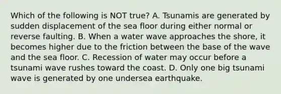 Which of the following is NOT true? A. Tsunamis are generated by sudden displacement of the sea floor during either normal or reverse faulting. B. When a water wave approaches the shore, it becomes higher due to the friction between the base of the wave and the sea floor. C. Recession of water may occur before a tsunami wave rushes toward the coast. D. Only one big tsunami wave is generated by one undersea earthquake.