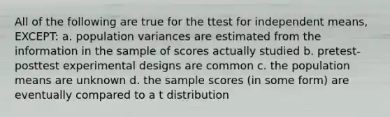 All of the following are true for the ttest for independent means, EXCEPT: a. population variances are estimated from the information in the sample of scores actually studied b. pretest-posttest experimental designs are common c. the population means are unknown d. the sample scores (in some form) are eventually compared to a t distribution