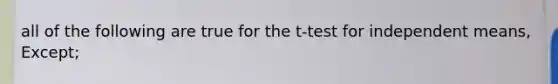 all of the following are true for the t-test for independent means, Except;