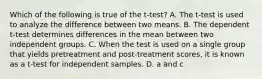 Which of the following is true of the t-test? A. The t-test is used to analyze the difference between two means. B. The dependent t-test determines differences in the mean between two independent groups. C. When the test is used on a single group that yields pretreatment and post-treatment scores, it is known as a t-test for independent samples. D. a and c