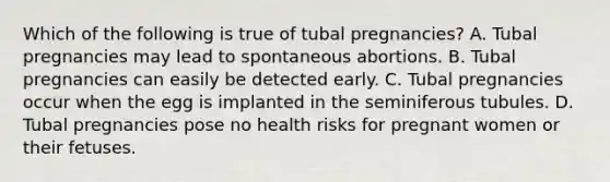 Which of the following is true of tubal pregnancies? A. Tubal pregnancies may lead to spontaneous abortions. B. Tubal pregnancies can easily be detected early. C. Tubal pregnancies occur when the egg is implanted in the seminiferous tubules. D. Tubal pregnancies pose no health risks for pregnant women or their fetuses.