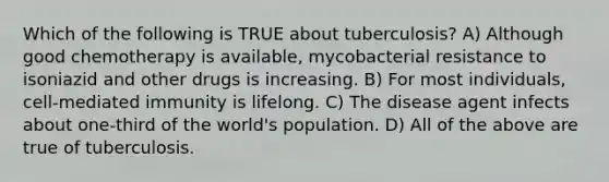 Which of the following is TRUE about tuberculosis? A) Although good chemotherapy is available, mycobacterial resistance to isoniazid and other drugs is increasing. B) For most individuals, cell-mediated immunity is lifelong. C) The disease agent infects about one-third of the world's population. D) All of the above are true of tuberculosis.