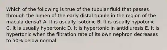 Which of the following is true of the tubular fluid that passes through the lumen of the early distal tubule in the region of the macula densa? A. It is usually isotonic B. It is usually hypotonic C. It is usually hypertonic D. It is hypertonic in antidiuresis E. It is hypertonic when the filtration rate of its own nephron decreases to 50% below normal