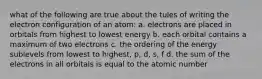 what of the following are true about the tules of writing the electron configuration of an atom: a. electrons are placed in orbitals from highest to lowest energy b. each orbital contains a maximum of two electrons c. the ordering of the energy sublevels from lowest to highest, p, d, s, f d. the sum of the electrons in all orbitals is equal to the atomic number