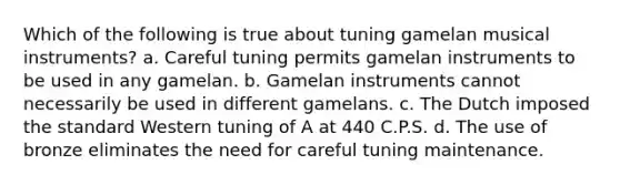 Which of the following is true about tuning gamelan musical instruments? a. Careful tuning permits gamelan instruments to be used in any gamelan. b. Gamelan instruments cannot necessarily be used in different gamelans. c. The Dutch imposed the standard Western tuning of A at 440 C.P.S. d. The use of bronze eliminates the need for careful tuning maintenance.