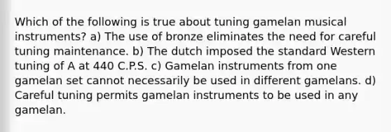 Which of the following is true about tuning gamelan musical instruments? a) The use of bronze eliminates the need for careful tuning maintenance. b) The dutch imposed the standard Western tuning of A at 440 C.P.S. c) Gamelan instruments from one gamelan set cannot necessarily be used in different gamelans. d) Careful tuning permits gamelan instruments to be used in any gamelan.