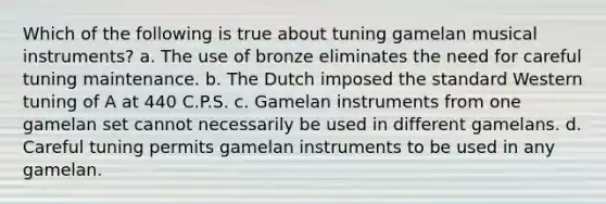 ​Which of the following is true about tuning gamelan musical instruments? a. ​The use of bronze eliminates the need for careful tuning maintenance. b. ​The Dutch imposed the standard Western tuning of A at 440 C.P.S. c. ​Gamelan instruments from one gamelan set cannot necessarily be used in different gamelans. d. ​Careful tuning permits gamelan instruments to be used in any gamelan.