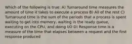 Which of the following is true: A) Turnaround time measures the amount of time it takes to execute a process B) All of the rest C) Turnaround time is the sum of the periods that a process is spent waiting to get into memory, waiting in the ready queue, executing on the CPU, and doing I/O D) Response time is a measure of the time that elapses between a request and the first response produced