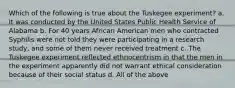 Which of the following is true about the Tuskegee experiment? a. It was conducted by the United States Public Health Service of Alabama b. For 40 years African American men who contracted Syphilis were not told they were participating in a research study, and some of them never received treatment c. The Tuskegee experiment reflected ethnocentrism in that the men in the experiment apparently did not warrant ethical consideration because of their social status d. All of the above