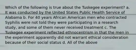 Which of the following is true about the Tuskegee experiment? a. It was conducted by the United States Public Health Service of Alabama b. For 40 years African American men who contracted Syphilis were not told they were participating in a research study, and some of them never received treatment c. The Tuskegee experiment reflected ethnocentrism in that the men in the experiment apparently did not warrant ethical consideration because of their social status d. All of the above