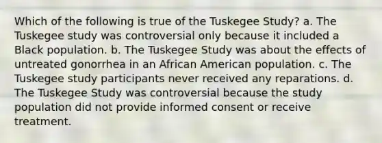 Which of the following is true of the Tuskegee Study? a. The Tuskegee study was controversial only because it included a Black population. b. The Tuskegee Study was about the effects of untreated gonorrhea in an African American population. c. The Tuskegee study participants never received any reparations. d. The Tuskegee Study was controversial because the study population did not provide informed consent or receive treatment.