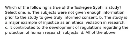 Which of the following is true of the Tuskegee Syphilis study? Select one: a. The subjects were not given enough information prior to the study to give truly informed consent. b. The study is a major example of injustice as an ethical violation in research. c. It contributed to the development of regulations regarding the protection of human research subjects. d. All of the above