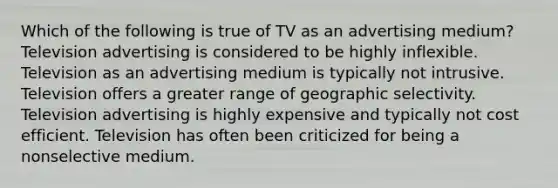 Which of the following is true of TV as an advertising medium? Television advertising is considered to be highly inflexible. Television as an advertising medium is typically not intrusive. Television offers a greater range of geographic selectivity. Television advertising is highly expensive and typically not cost efficient. Television has often been criticized for being a nonselective medium.