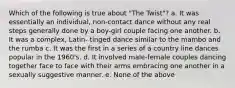 Which of the following is true about "The Twist"? a. It was essentially an individual, non-contact dance without any real steps generally done by a boy-girl couple facing one another. b. It was a complex, Latin- tinged dance similar to the mambo and the rumba c. It was the first in a series of a country line dances popular in the 1960's. d. It involved male-female couples dancing together face to face with their arms embracing one another in a sexually suggestive manner. e. None of the above