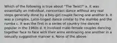 Which of the following is true about "The Twist?" a. It was essentially an individual, noncontact dance without any real steps generally done by a boy-girl couple facing one another b. It was a complex, Latin-tinged dance similar to the mambo and the rumba c. It was the first in a series of country line dances popular in the 1960s d. It involved male-female couples dancing together face to face with their arms embracing one another in a sexually suggestive manner e. None of the above