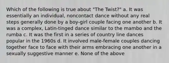 Which of the following is true about "The Twist?" a. It was essentially an individual, noncontact dance without any real steps generally done by a boy-girl couple facing one another b. It was a complex, Latin-tinged dance similar to the mambo and the rumba c. It was the first in a series of country line dances popular in the 1960s d. It involved male-female couples dancing together face to face with their arms embracing one another in a sexually suggestive manner e. None of the above