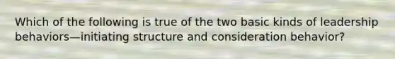 Which of the following is true of the two basic kinds of leadership behaviors—initiating structure and consideration behavior?
