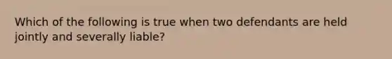 Which of the following is true when two defendants are held jointly and severally liable?