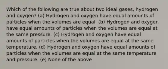 Which of the following are true about two ideal gases, hydrogen and oxygen? (a) Hydrogen and oxygen have equal amounts of particles when the volumes are equal. (b) Hydrogen and oxygen have equal amounts of particles when the volumes are equal at the same pressure. (c) Hydrogen and oxygen have equal amounts of particles when the volumes are equal at the same temperature. (d) Hydrogen and oxygen have equal amounts of particles when the volumes are equal at the same temperature and pressure. (e) None of the above