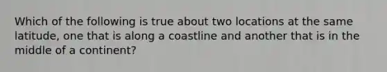 Which of the following is true about two locations at the same latitude, one that is along a coastline and another that is in the middle of a continent?